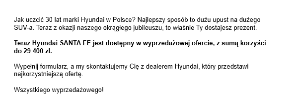 Jak uczcić 30 lat marki Hyundai w Polsce? Najlepszy sposób to dużu upust na dużego SUV-a. Teraz z okazji naszego okrągłego jubileuszu, to właśnie Ty dostajesz prezent. Teraz Hyundai SANTA FE jest dostępny w wyprzedażowej ofercie, z sumą korzyści do 29 400 zł. Wypełnij formularz, a my skontaktujemy Cię z dealerem Hyundai, który przedstawi najkorzystniejszą ofertę. Wszystkiego wyprzedażowego!